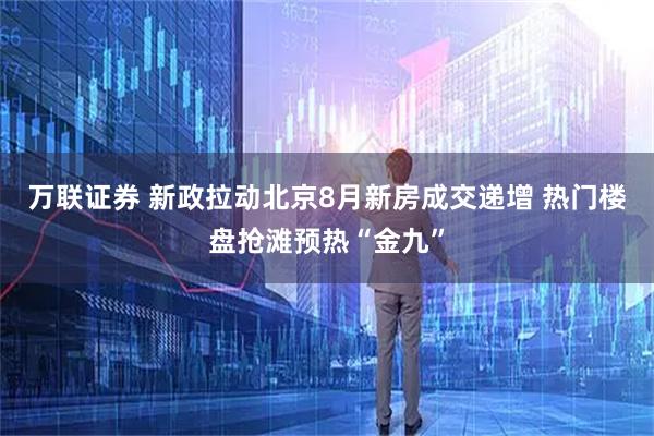 万联证券 新政拉动北京8月新房成交递增 热门楼盘抢滩预热“金九”