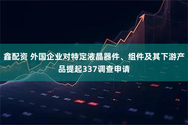 鑫配资 外国企业对特定液晶器件、组件及其下游产品提起337调查申请