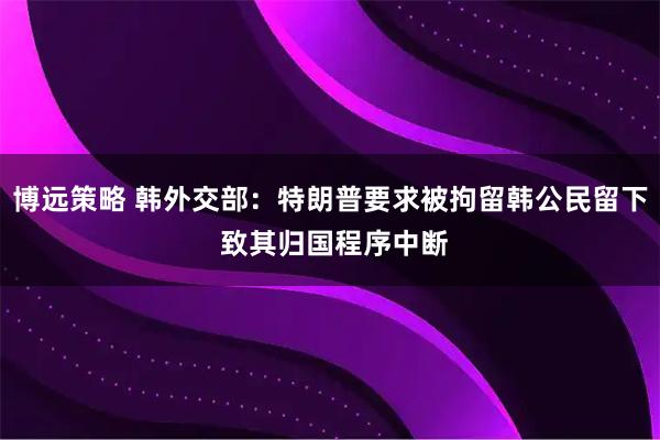 博远策略 韩外交部：特朗普要求被拘留韩公民留下 致其归国程序中断