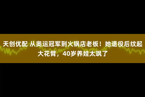 天创优配 从奥运冠军到火锅店老板！她退役后纹起大花臂，40岁养娃太飒了