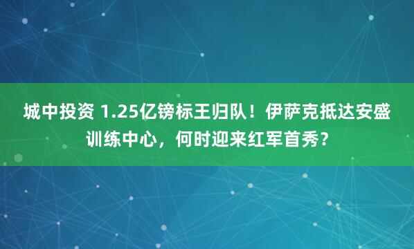城中投资 1.25亿镑标王归队！伊萨克抵达安盛训练中心，何时迎来红军首秀？