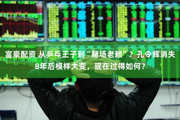 富豪配资 从乒乓王子到“赌场老赖”？孔令辉消失8年后模样大变，现在过得如何？