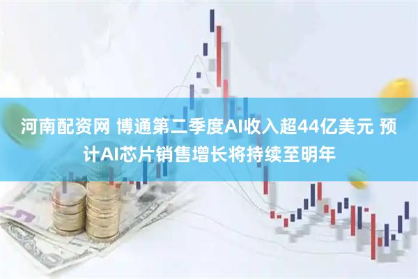 河南配资网 博通第二季度AI收入超44亿美元 预计AI芯片销售增长将持续至明年