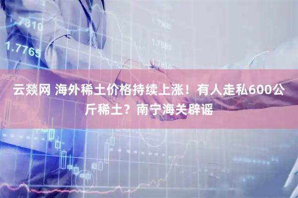 云燚网 海外稀土价格持续上涨！有人走私600公斤稀土？南宁海关辟谣