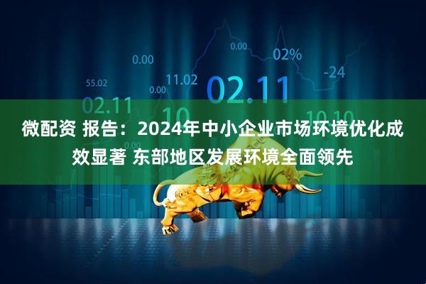 微配资 报告：2024年中小企业市场环境优化成效显著 东部地区发展环境全面领先