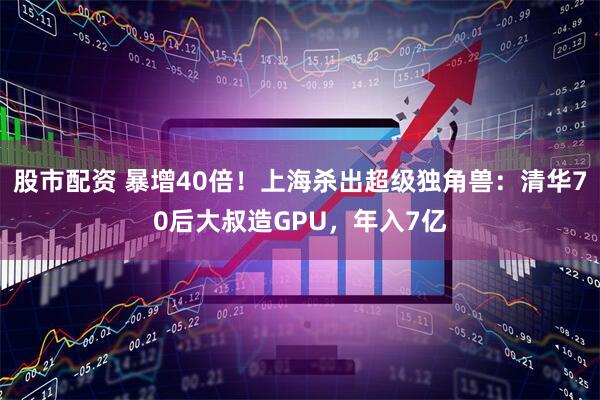 股市配资 暴增40倍！上海杀出超级独角兽：清华70后大叔造GPU，年入7亿