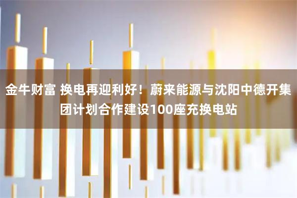 金牛财富 换电再迎利好！蔚来能源与沈阳中德开集团计划合作建设100座充换电站