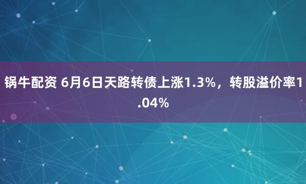 锅牛配资 6月6日天路转债上涨1.3%，转股溢价率1.04%