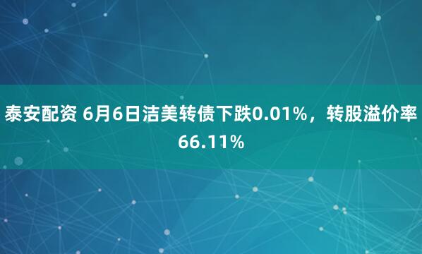 泰安配资 6月6日洁美转债下跌0.01%，转股溢价率66.11%