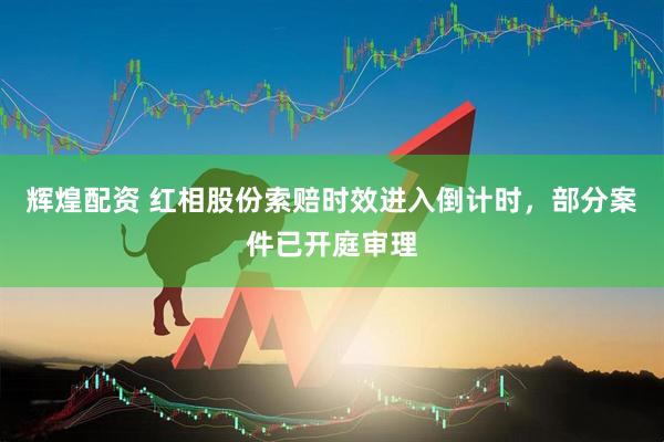 辉煌配资 红相股份索赔时效进入倒计时，部分案件已开庭审理