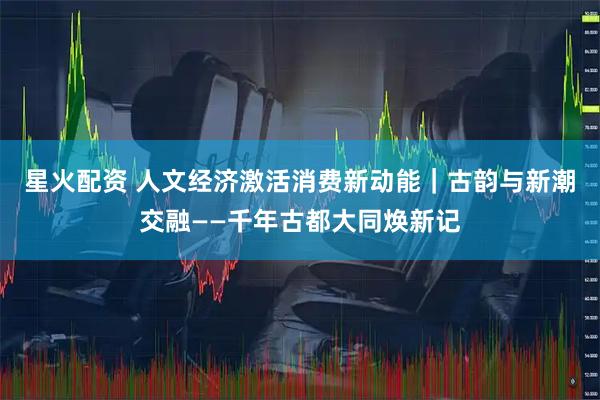 星火配资 人文经济激活消费新动能｜古韵与新潮交融——千年古都大同焕新记