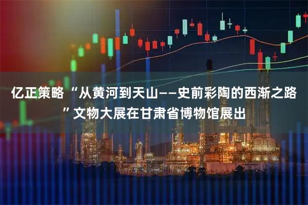 亿正策略 “从黄河到天山——史前彩陶的西渐之路”文物大展在甘肃省博物馆展出