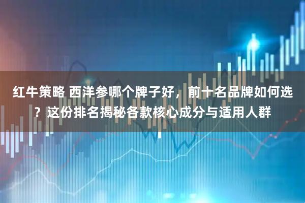 红牛策略 西洋参哪个牌子好，前十名品牌如何选？这份排名揭秘各款核心成分与适用人群
