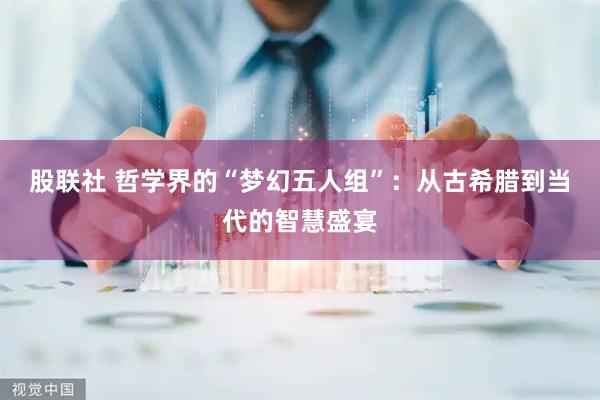 股联社 哲学界的“梦幻五人组”：从古希腊到当代的智慧盛宴