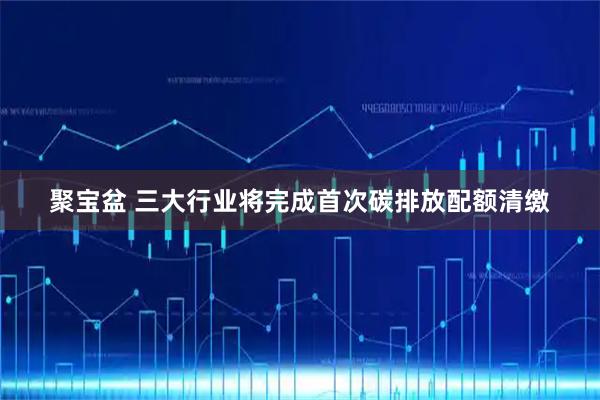 聚宝盆 三大行业将完成首次碳排放配额清缴