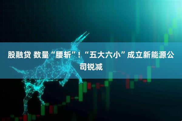 股融贷 数量“腰斩”! “五大六小”成立新能源公司锐减