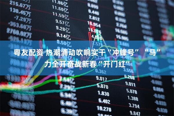 粤友配资 热潮涌动吹响实干“冲锋号” “马”力全开奋战新春“开门红”