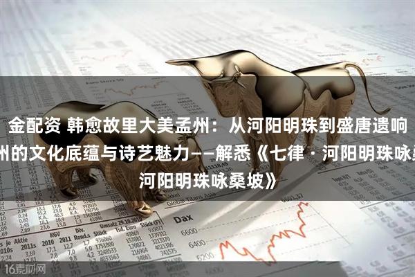 金配资 韩愈故里大美孟州：从河阳明珠到盛唐遗响、孟州的文化底蕴与诗艺魅力——解悉《七律 · 河阳明珠咏桑坡》