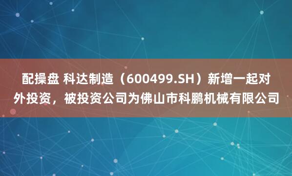 配操盘 科达制造（600499.SH）新增一起对外投资，被投资公司为佛山市科鹏机械有限公司