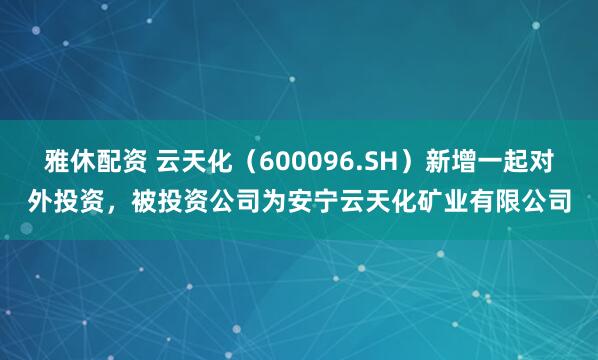 雅休配资 云天化（600096.SH）新增一起对外投资，被投资公司为安宁云天化矿业有限公司